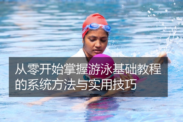 从零开始掌握游泳基础教程的系统方法与实用技巧